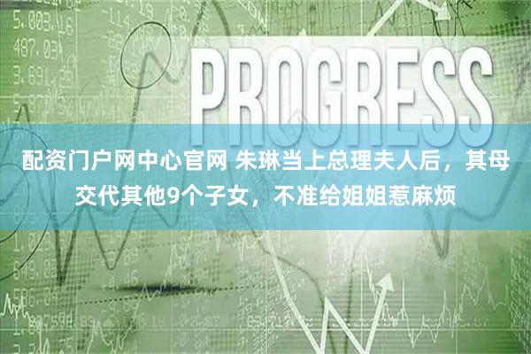 配资门户网中心官网 朱琳当上总理夫人后，其母交代其他9个子女，不准给姐姐惹麻烦